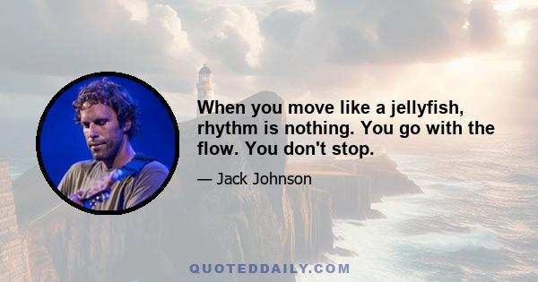 When you move like a jellyfish, rhythm is nothing. You go with the flow. You don't stop.