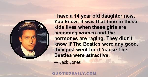 I have a 14 year old daughter now. You know, it was that time in these kids lives when these girls are becoming women and the hormones are raging. They didn't know if The Beatles were any good, they just went for it