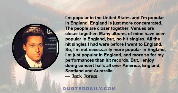 I'm popular in the United States and I'm popular in England. England is just more concentrated. The people are closer together. Venues are closer together. Many albums of mine have been popular in England, but, no hit