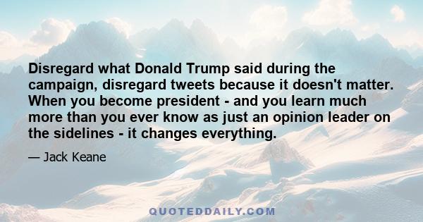 Disregard what Donald Trump said during the campaign, disregard tweets because it doesn't matter. When you become president - and you learn much more than you ever know as just an opinion leader on the sidelines - it