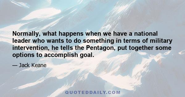 Normally, what happens when we have a national leader who wants to do something in terms of military intervention, he tells the Pentagon, put together some options to accomplish goal.