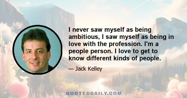 I never saw myself as being ambitious, I saw myself as being in love with the profession. I'm a people person. I love to get to know different kinds of people.