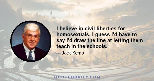 I believe in civil liberties for homosexuals. I guess I'd have to say I'd draw the line at letting them teach in the schools.