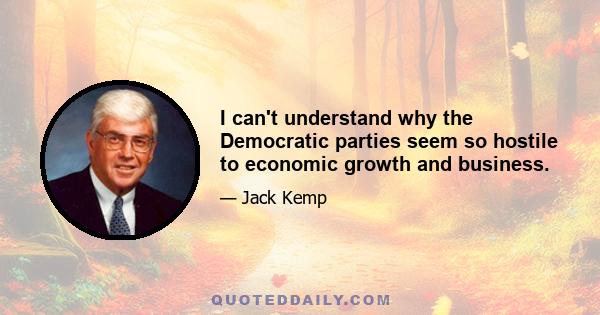 I can't understand why the Democratic parties seem so hostile to economic growth and business.