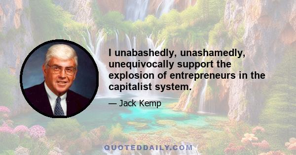 I unabashedly, unashamedly, unequivocally support the explosion of entrepreneurs in the capitalist system.