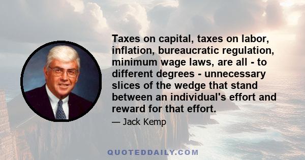 Taxes on capital, taxes on labor, inflation, bureaucratic regulation, minimum wage laws, are all - to different degrees - unnecessary slices of the wedge that stand between an individual's effort and reward for that