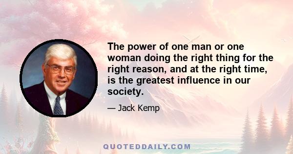 The power of one man or one woman doing the right thing for the right reason, and at the right time, is the greatest influence in our society.