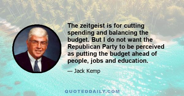 The zeitgeist is for cutting spending and balancing the budget. But I do not want the Republican Party to be perceived as putting the budget ahead of people, jobs and education.