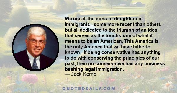 We are all the sons or daughters of immigrants - some more recent than others - but all dedicated to the triumph of an idea that serves as the touchstone of what it means to be an American. This America is the only