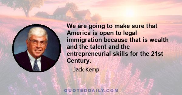 We are going to make sure that America is open to legal immigration because that is wealth and the talent and the entrepreneurial skills for the 21st Century.