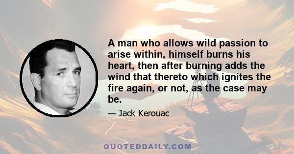 A man who allows wild passion to arise within, himself burns his heart, then after burning adds the wind that thereto which ignites the fire again, or not, as the case may be.