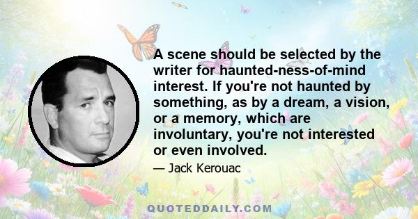 A scene should be selected by the writer for haunted-ness-of-mind interest. If you're not haunted by something, as by a dream, a vision, or a memory, which are involuntary, you're not interested or even involved.