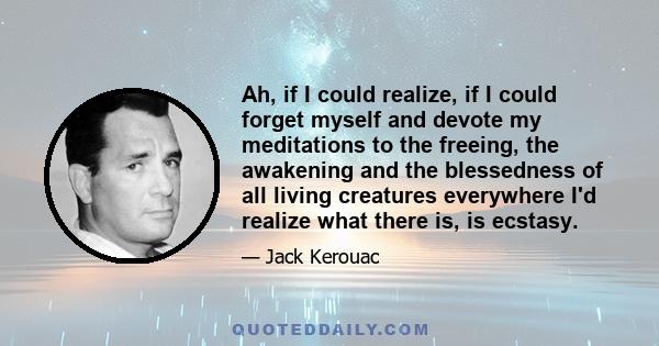 Ah, if I could realize, if I could forget myself and devote my meditations to the freeing, the awakening and the blessedness of all living creatures everywhere I'd realize what there is, is ecstasy.