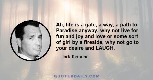 Ah, life is a gate, a way, a path to Paradise anyway, why not live for fun and joy and love or some sort of girl by a fireside, why not go to your desire and LAUGH.