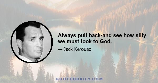 Always pull back-and see how silly we must look to God.