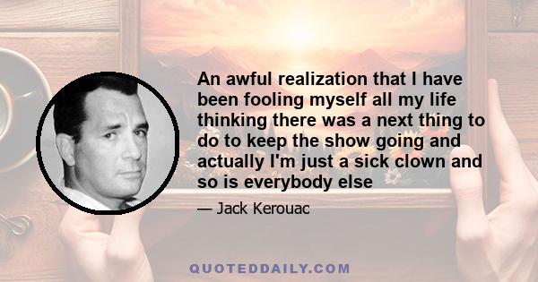 An awful realization that I have been fooling myself all my life thinking there was a next thing to do to keep the show going and actually I'm just a sick clown and so is everybody else