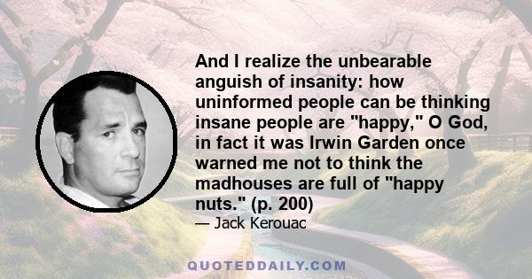 And I realize the unbearable anguish of insanity: how uninformed people can be thinking insane people are happy, O God, in fact it was Irwin Garden once warned me not to think the madhouses are full of happy nuts. (p.