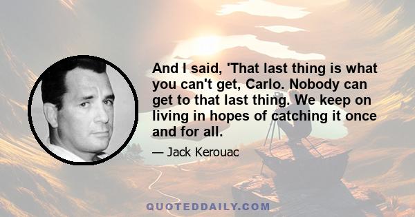 And I said, 'That last thing is what you can't get, Carlo. Nobody can get to that last thing. We keep on living in hopes of catching it once and for all.