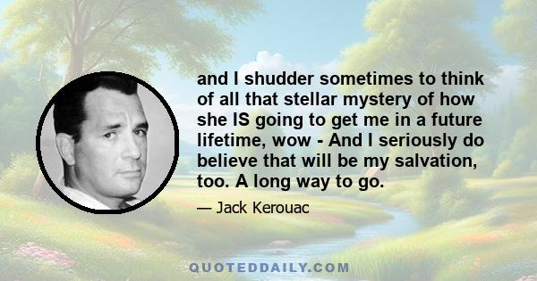 and I shudder sometimes to think of all that stellar mystery of how she IS going to get me in a future lifetime, wow - And I seriously do believe that will be my salvation, too. A long way to go.