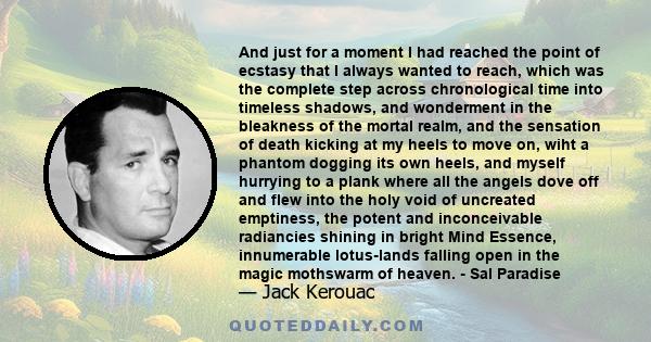 And just for a moment I had reached the point of ecstasy that I always wanted to reach, which was the complete step across chronological time into timeless shadows, and wonderment in the bleakness of the mortal realm,