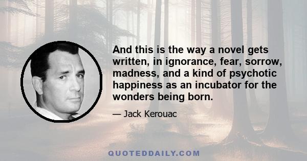 And this is the way a novel gets written, in ignorance, fear, sorrow, madness, and a kind of psychotic happiness as an incubator for the wonders being born.