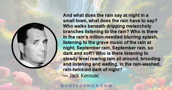 And what does the rain say at night in a small town, what does the rain have to say? Who walks beneath dripping melancholy branches listening to the rain? Who is there in the rain’s million-needled blurring splash,