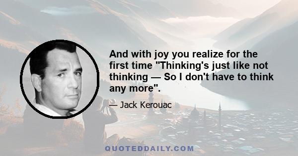 And with joy you realize for the first time Thinking's just like not thinking — So I don't have to think any more.