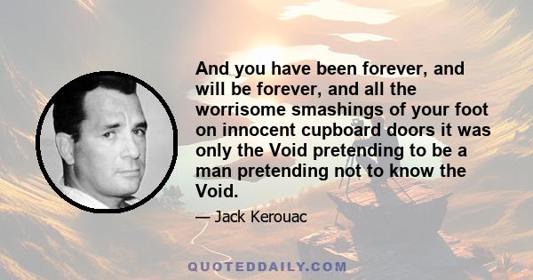 And you have been forever, and will be forever, and all the worrisome smashings of your foot on innocent cupboard doors it was only the Void pretending to be a man pretending not to know the Void.