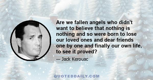 Are we fallen angels who didn't want to believe that nothing is nothing and so were born to lose our loved ones and dear friends one by one and finally our own life, to see it proved?