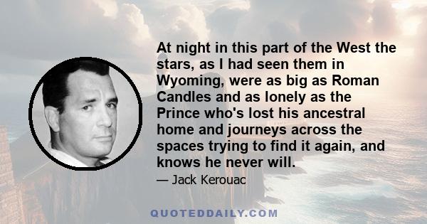 At night in this part of the West the stars, as I had seen them in Wyoming, were as big as Roman Candles and as lonely as the Prince who's lost his ancestral home and journeys across the spaces trying to find it again,