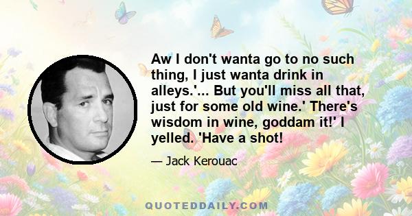 Aw I don't wanta go to no such thing, I just wanta drink in alleys.'... But you'll miss all that, just for some old wine.' There's wisdom in wine, goddam it!' I yelled. 'Have a shot!