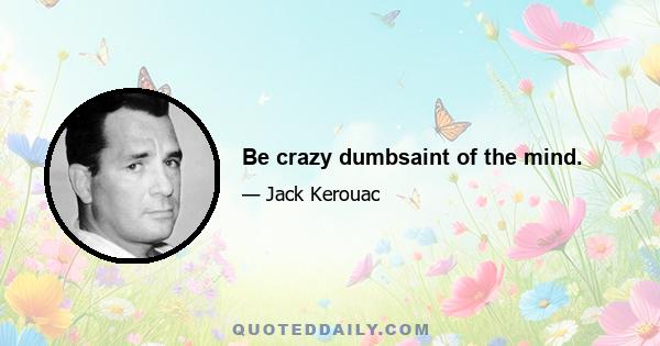 Be crazy dumbsaint of the mind.