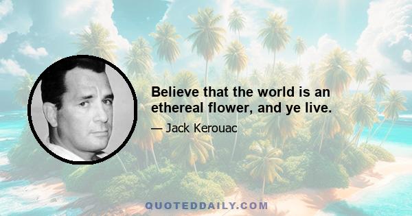 Believe that the world is an ethereal flower, and ye live.