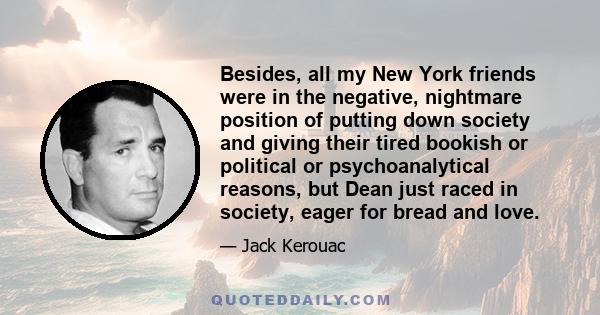 Besides, all my New York friends were in the negative, nightmare position of putting down society and giving their tired bookish or political or psychoanalytical reasons, but Dean just raced in society, eager for bread