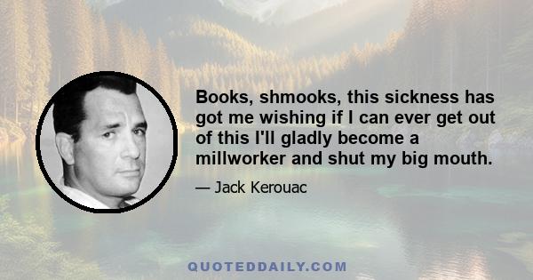 Books, shmooks, this sickness has got me wishing if I can ever get out of this I'll gladly become a millworker and shut my big mouth.