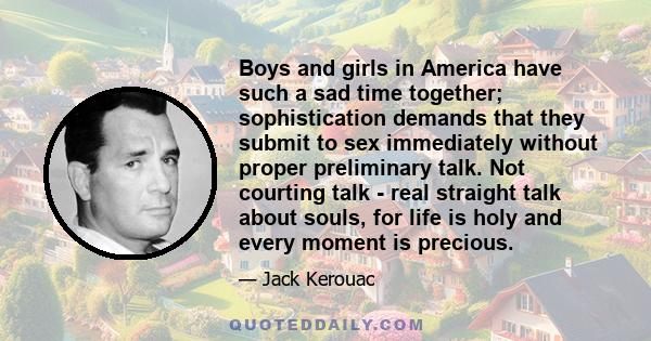 Boys and girls in America have such a sad time together; sophistication demands that they submit to sex immediately without proper preliminary talk. Not courting talk - real straight talk about souls, for life is holy