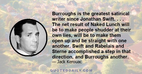 Burroughs is the greatest satirical writer since Jonathan Swift. . . . The net result of Naked Lunch will be to make people shudder at their own lies, will be to make them open up and be straight with one another. Swift 