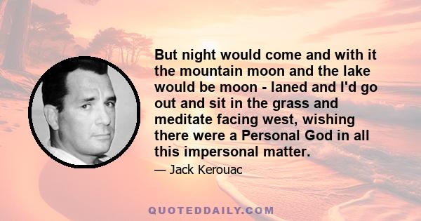 But night would come and with it the mountain moon and the lake would be moon - laned and I'd go out and sit in the grass and meditate facing west, wishing there were a Personal God in all this impersonal matter.