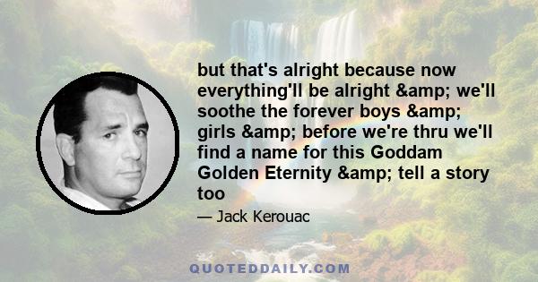 but that's alright because now everything'll be alright & we'll soothe the forever boys & girls & before we're thru we'll find a name for this Goddam Golden Eternity & tell a story too