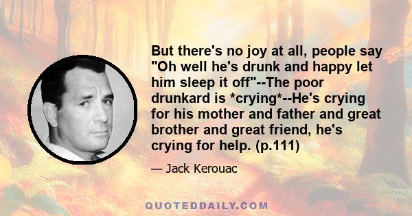 But there's no joy at all, people say Oh well he's drunk and happy let him sleep it off--The poor drunkard is *crying*--He's crying for his mother and father and great brother and great friend, he's crying for help.