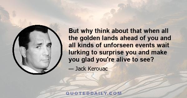 But why think about that when all the golden lands ahead of you and all kinds of unforseen events wait lurking to surprise you and make you glad you're alive to see?