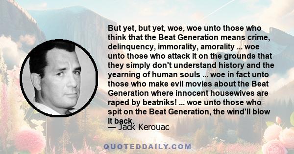 But yet, but yet, woe, woe unto those who think that the Beat Generation means crime, delinquency, immorality, amorality ... woe unto those who attack it on the grounds that they simply don't understand history and the