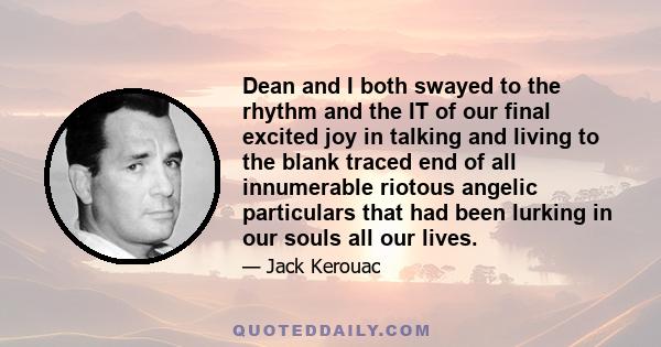 Dean and I both swayed to the rhythm and the IT of our final excited joy in talking and living to the blank traced end of all innumerable riotous angelic particulars that had been lurking in our souls all our lives.