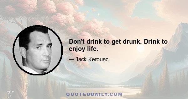 Don't drink to get drunk. Drink to enjoy life.