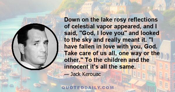 Down on the lake rosy reflections of celestial vapor appeared, and I said, God, I love you and looked to the sky and really meant it. I have fallen in love with you, God. Take care of us all, one way or the other. To