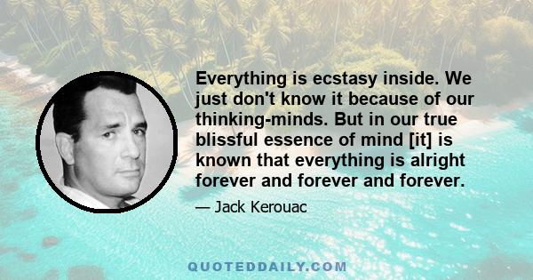 Everything is ecstasy inside. We just don't know it because of our thinking-minds. But in our true blissful essence of mind [it] is known that everything is alright forever and forever and forever.