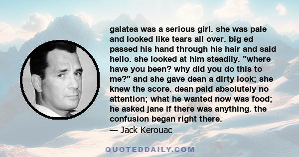 galatea was a serious girl. she was pale and looked like tears all over. big ed passed his hand through his hair and said hello. she looked at him steadily. where have you been? why did you do this to me? and she gave