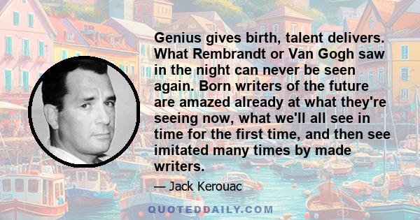 Genius gives birth, talent delivers. What Rembrandt or Van Gogh saw in the night can never be seen again. Born writers of the future are amazed already at what they're seeing now, what we'll all see in time for the