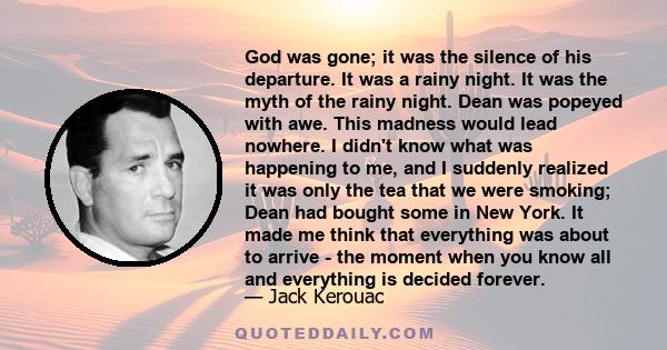 God was gone; it was the silence of his departure. It was a rainy night. It was the myth of the rainy night. Dean was popeyed with awe. This madness would lead nowhere. I didn't know what was happening to me, and I