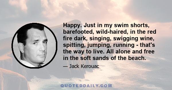 Happy. Just in my swim shorts, barefooted, wild-haired, in the red fire dark, singing, swigging wine, spitting, jumping, running - that's the way to live. All alone and free in the soft sands of the beach.